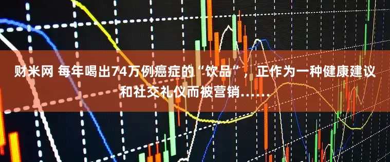 财米网 每年喝出74万例癌症的“饮品”，正作为一种健康建议和社交礼仪而被营销……