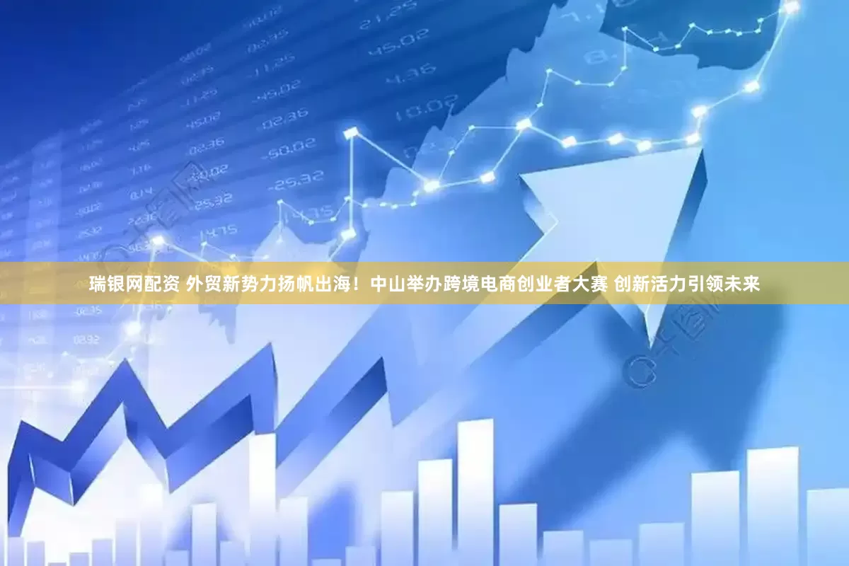 瑞银网配资 外贸新势力扬帆出海！中山举办跨境电商创业者大赛 创新活力引领未来