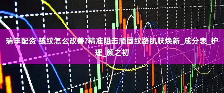 瑞丰配资 皱纹怎么改善?精准阻击顽固纹路肌肤焕新_成分表_护理_颜之初