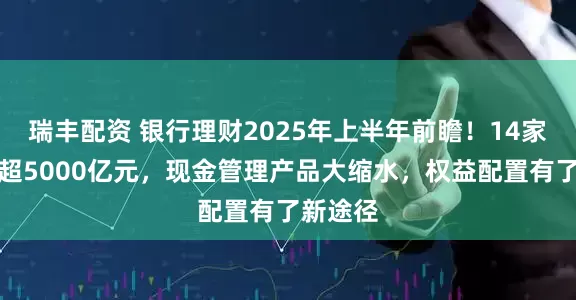瑞丰配资 银行理财2025年上半年前瞻！14家规模增超5000亿元，现金管理产品大缩水，权益配置有了新途径