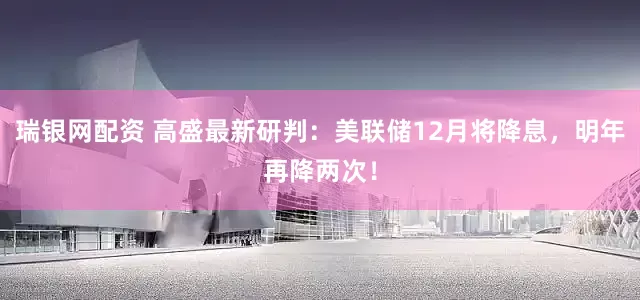 瑞银网配资 高盛最新研判：美联储12月将降息，明年再降两次！
