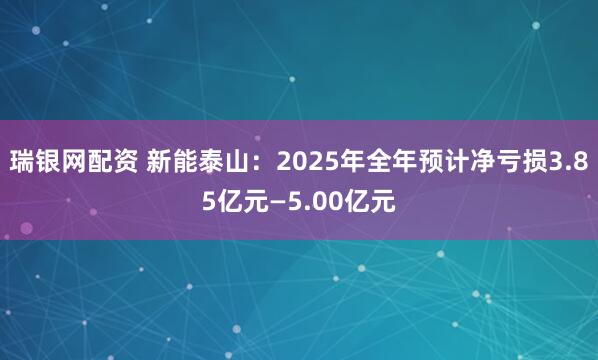 瑞银网配资 新能泰山：2025年全年预计净亏损3.85亿元—5.00亿元
